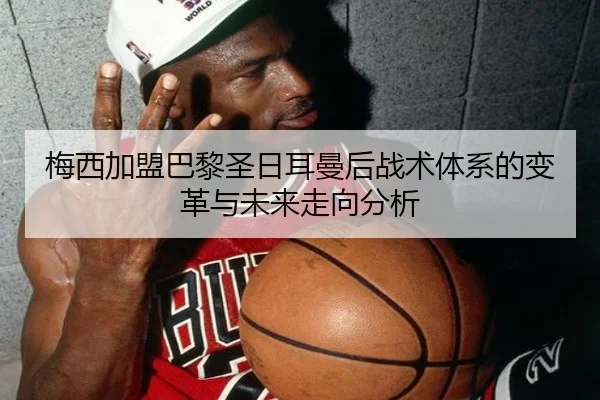 梅西加盟巴黎圣日耳曼后战术体系的变革与未来走向分析